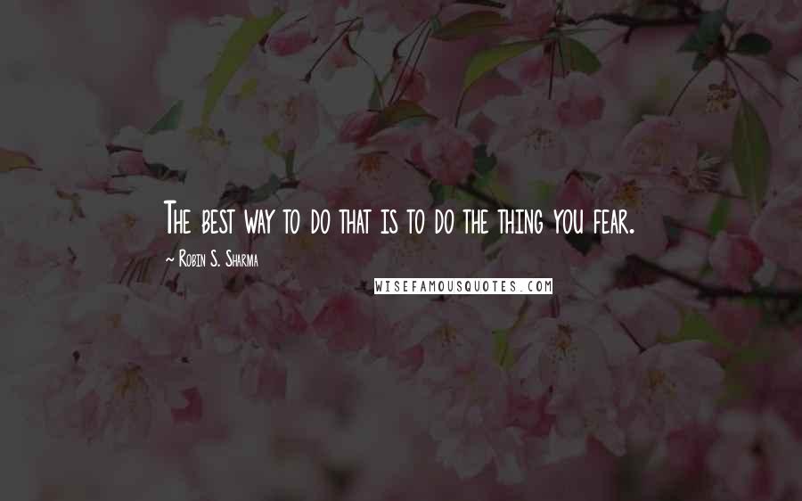 Robin S. Sharma Quotes: The best way to do that is to do the thing you fear.