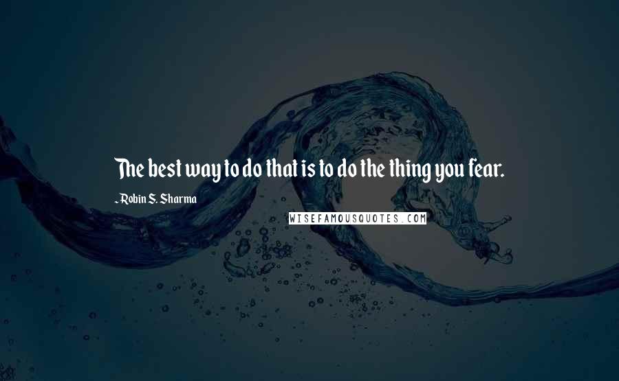 Robin S. Sharma Quotes: The best way to do that is to do the thing you fear.