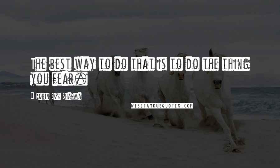 Robin S. Sharma Quotes: The best way to do that is to do the thing you fear.