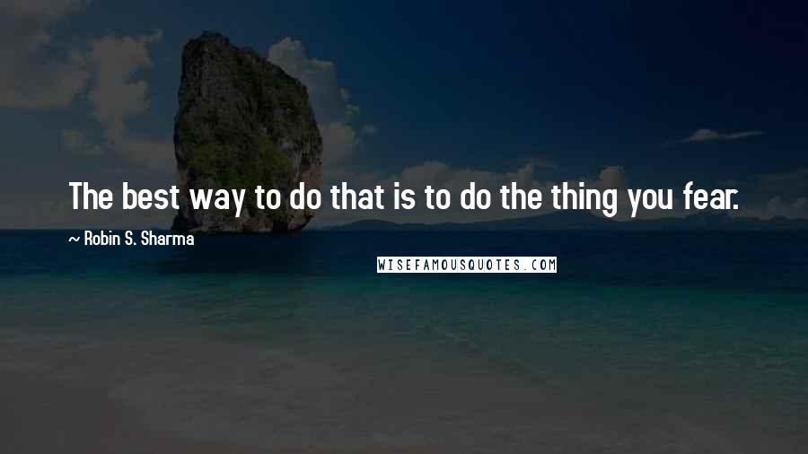 Robin S. Sharma Quotes: The best way to do that is to do the thing you fear.