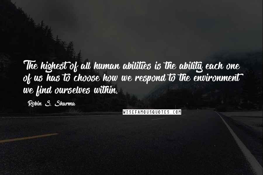 Robin S. Sharma Quotes: The highest of all human abilities is the ability each one of us has to choose how we respond to the environment we find ourselves within.