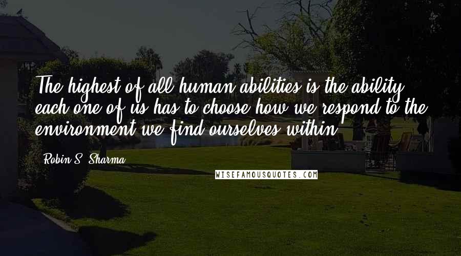 Robin S. Sharma Quotes: The highest of all human abilities is the ability each one of us has to choose how we respond to the environment we find ourselves within.