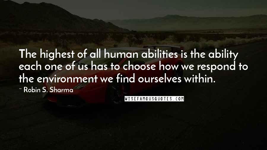 Robin S. Sharma Quotes: The highest of all human abilities is the ability each one of us has to choose how we respond to the environment we find ourselves within.