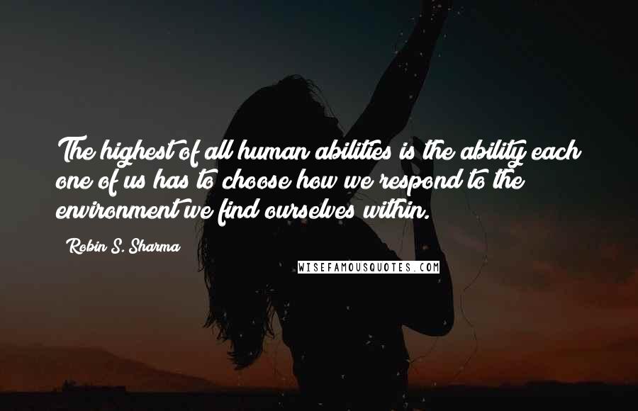 Robin S. Sharma Quotes: The highest of all human abilities is the ability each one of us has to choose how we respond to the environment we find ourselves within.