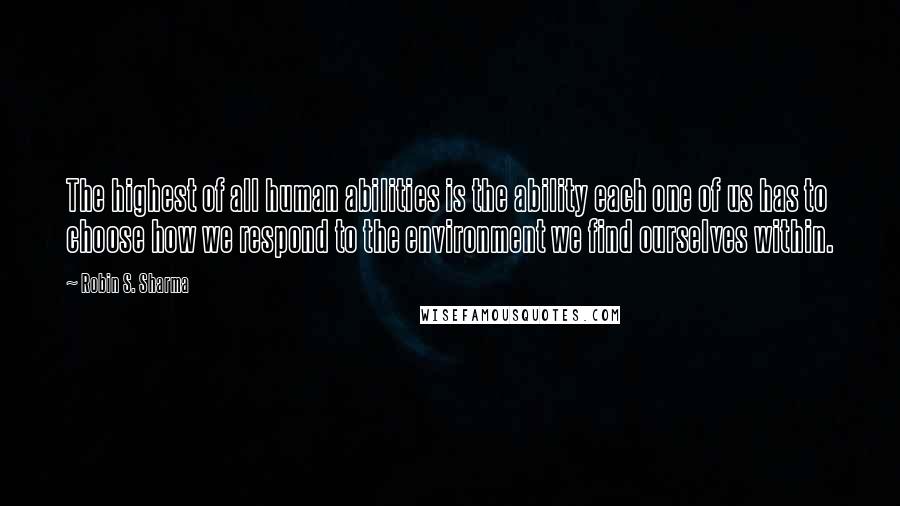 Robin S. Sharma Quotes: The highest of all human abilities is the ability each one of us has to choose how we respond to the environment we find ourselves within.