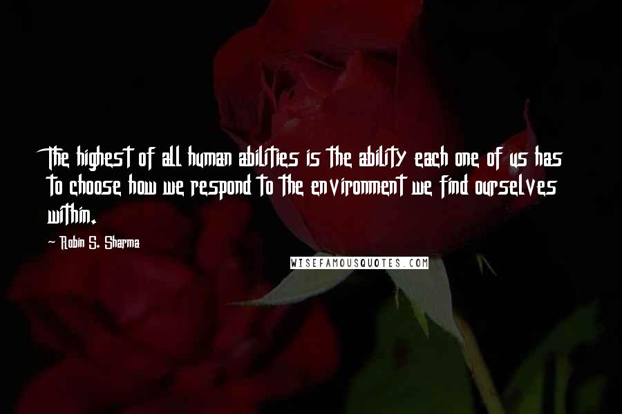 Robin S. Sharma Quotes: The highest of all human abilities is the ability each one of us has to choose how we respond to the environment we find ourselves within.