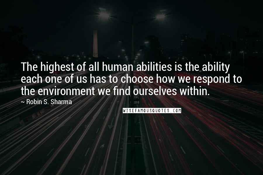 Robin S. Sharma Quotes: The highest of all human abilities is the ability each one of us has to choose how we respond to the environment we find ourselves within.