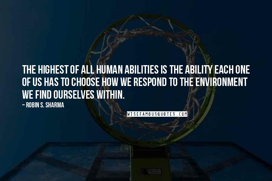 Robin S. Sharma Quotes: The highest of all human abilities is the ability each one of us has to choose how we respond to the environment we find ourselves within.