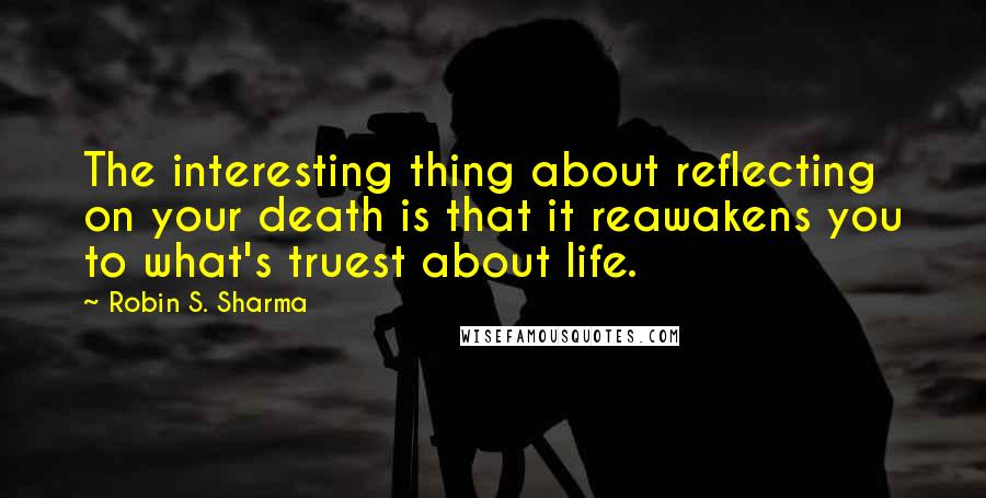 Robin S. Sharma Quotes: The interesting thing about reflecting on your death is that it reawakens you to what's truest about life.