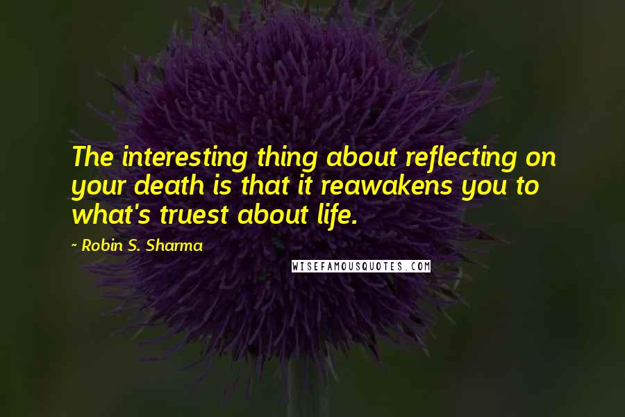 Robin S. Sharma Quotes: The interesting thing about reflecting on your death is that it reawakens you to what's truest about life.