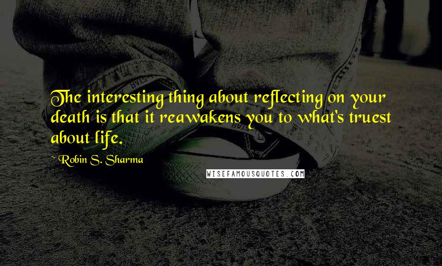 Robin S. Sharma Quotes: The interesting thing about reflecting on your death is that it reawakens you to what's truest about life.