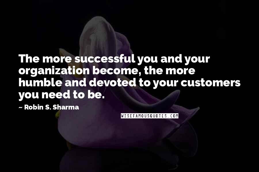 Robin S. Sharma Quotes: The more successful you and your organization become, the more humble and devoted to your customers you need to be.