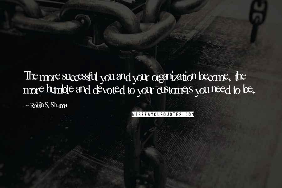 Robin S. Sharma Quotes: The more successful you and your organization become, the more humble and devoted to your customers you need to be.