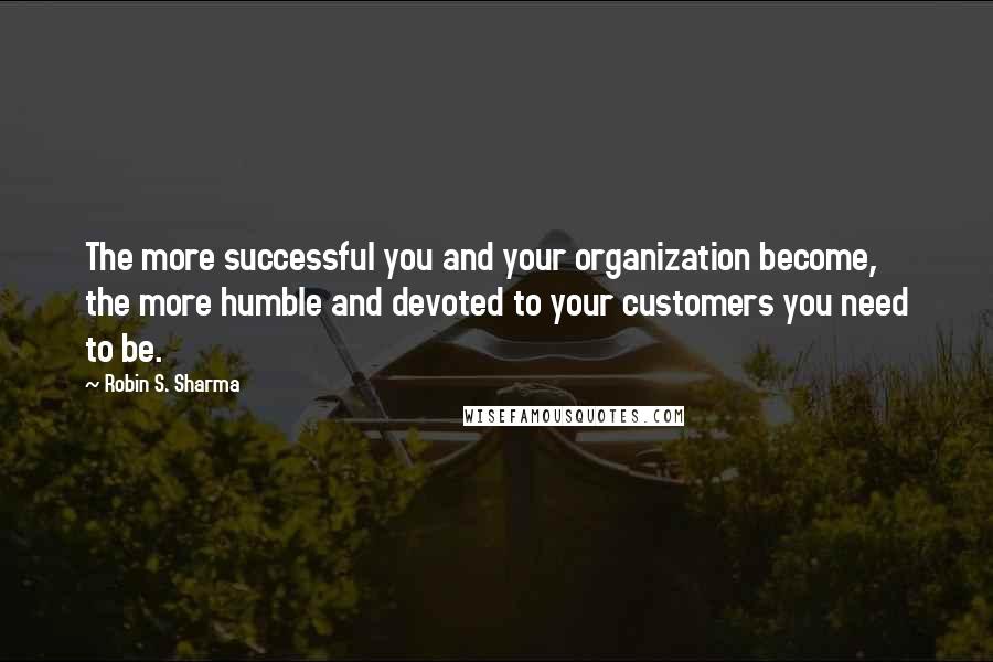 Robin S. Sharma Quotes: The more successful you and your organization become, the more humble and devoted to your customers you need to be.