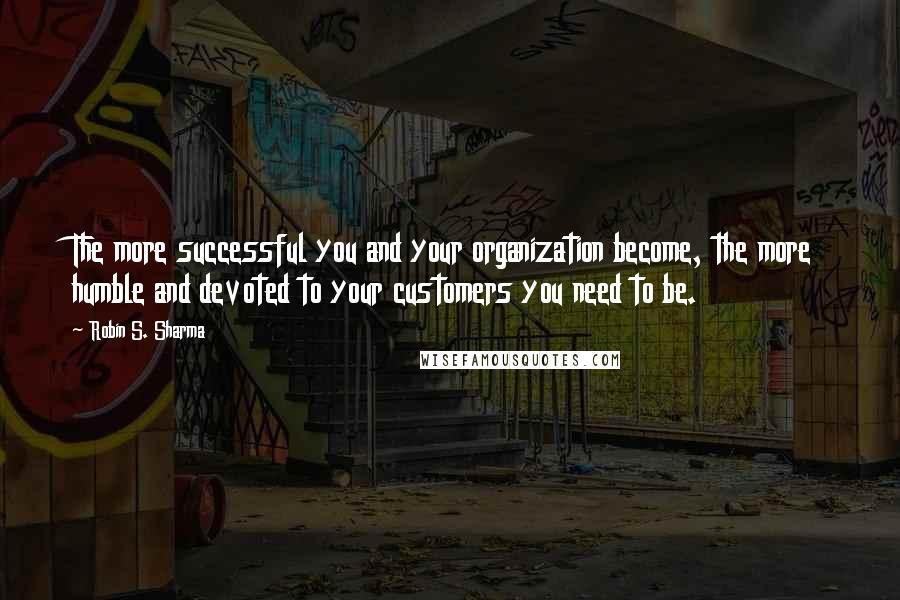 Robin S. Sharma Quotes: The more successful you and your organization become, the more humble and devoted to your customers you need to be.