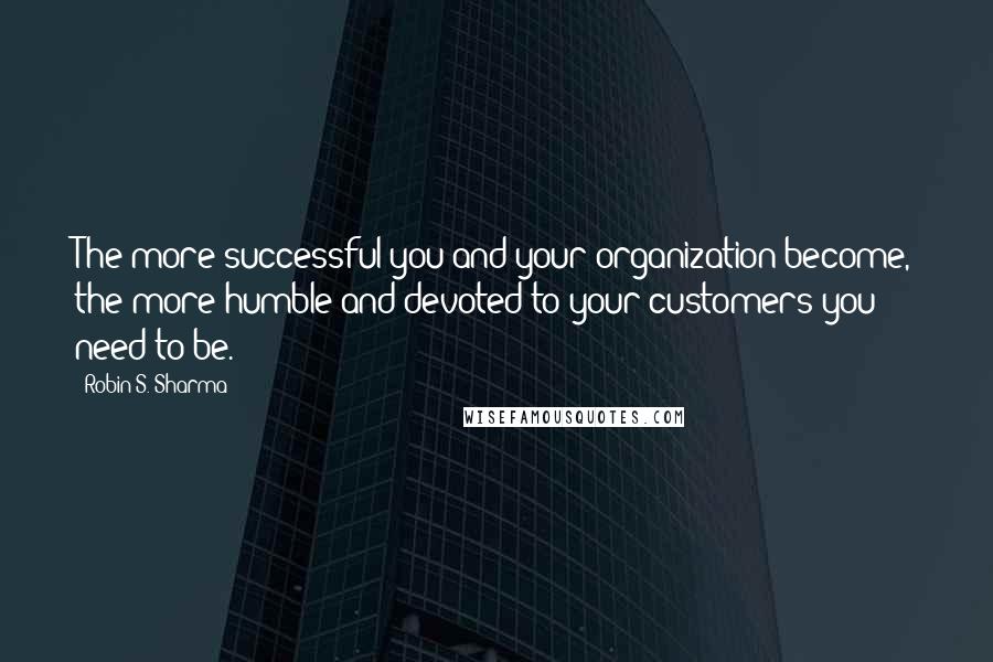 Robin S. Sharma Quotes: The more successful you and your organization become, the more humble and devoted to your customers you need to be.