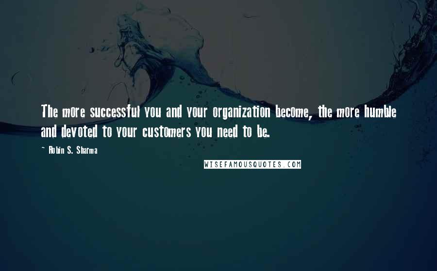 Robin S. Sharma Quotes: The more successful you and your organization become, the more humble and devoted to your customers you need to be.
