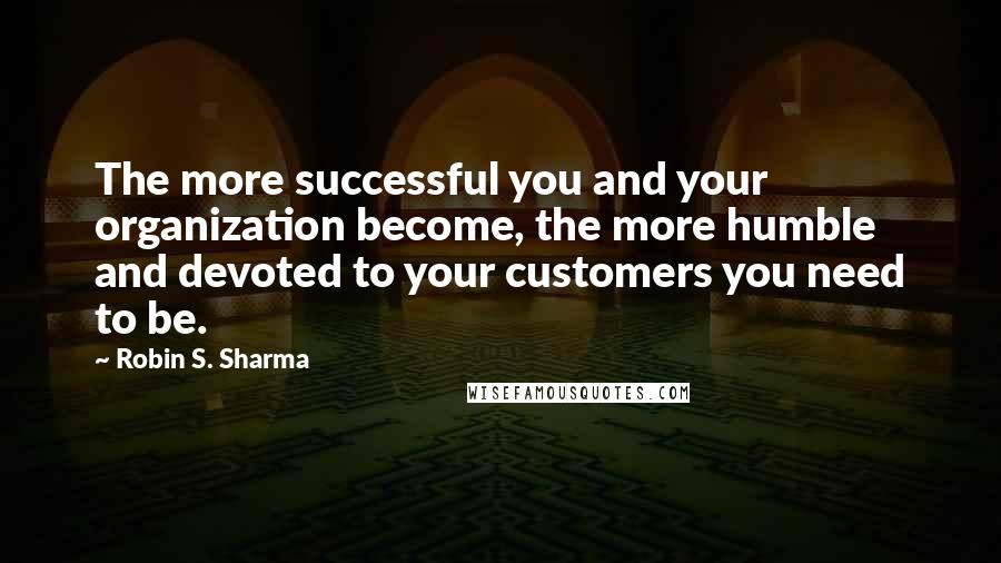 Robin S. Sharma Quotes: The more successful you and your organization become, the more humble and devoted to your customers you need to be.