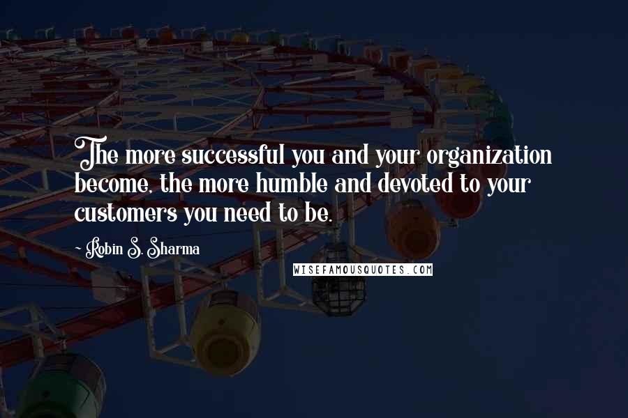 Robin S. Sharma Quotes: The more successful you and your organization become, the more humble and devoted to your customers you need to be.