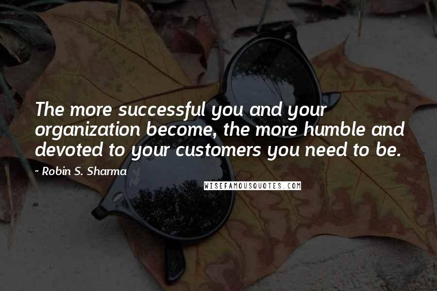 Robin S. Sharma Quotes: The more successful you and your organization become, the more humble and devoted to your customers you need to be.