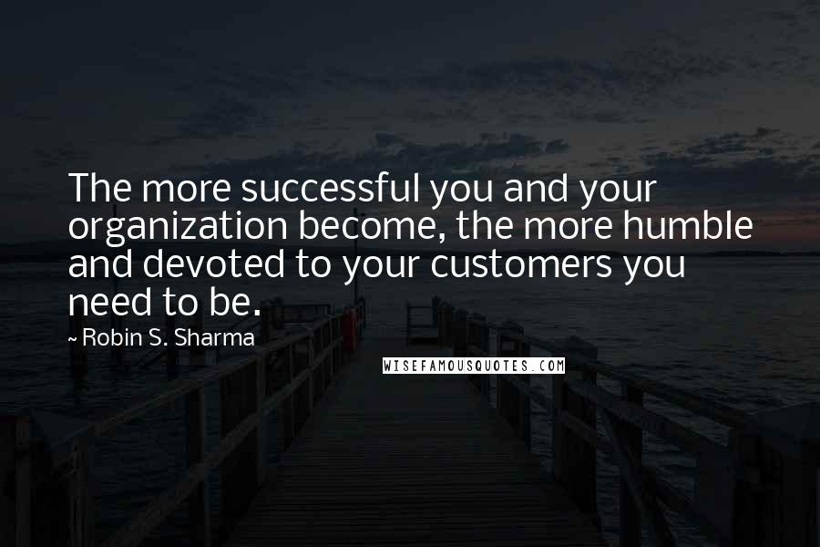 Robin S. Sharma Quotes: The more successful you and your organization become, the more humble and devoted to your customers you need to be.