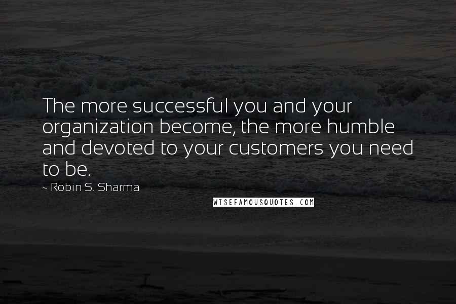 Robin S. Sharma Quotes: The more successful you and your organization become, the more humble and devoted to your customers you need to be.