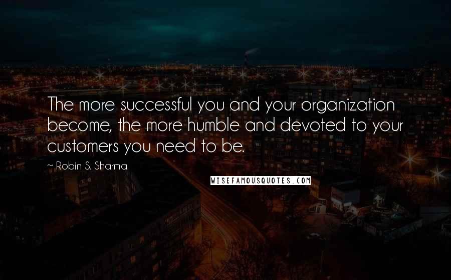 Robin S. Sharma Quotes: The more successful you and your organization become, the more humble and devoted to your customers you need to be.