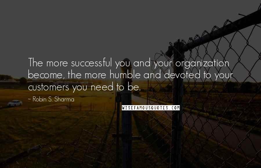 Robin S. Sharma Quotes: The more successful you and your organization become, the more humble and devoted to your customers you need to be.