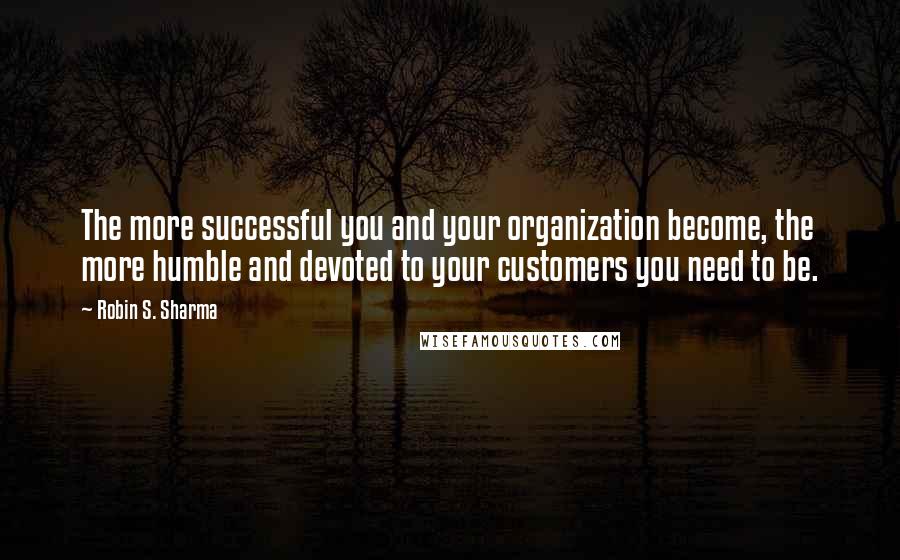 Robin S. Sharma Quotes: The more successful you and your organization become, the more humble and devoted to your customers you need to be.