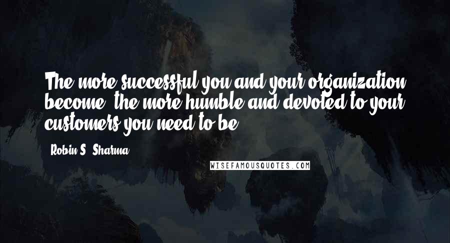 Robin S. Sharma Quotes: The more successful you and your organization become, the more humble and devoted to your customers you need to be.