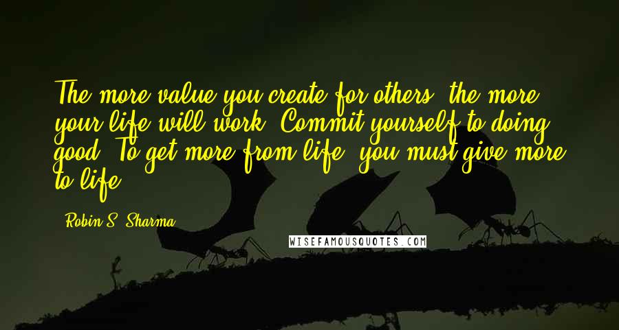 Robin S. Sharma Quotes: The more value you create for others, the more your life will work. Commit yourself to doing good. To get more from life, you must give more to life.