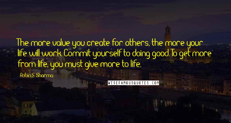 Robin S. Sharma Quotes: The more value you create for others, the more your life will work. Commit yourself to doing good. To get more from life, you must give more to life.