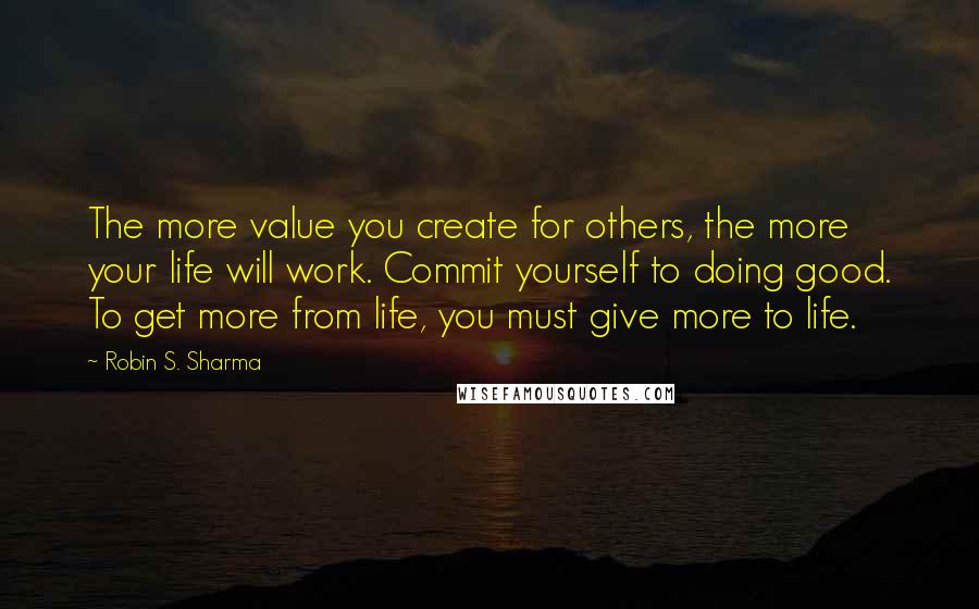 Robin S. Sharma Quotes: The more value you create for others, the more your life will work. Commit yourself to doing good. To get more from life, you must give more to life.