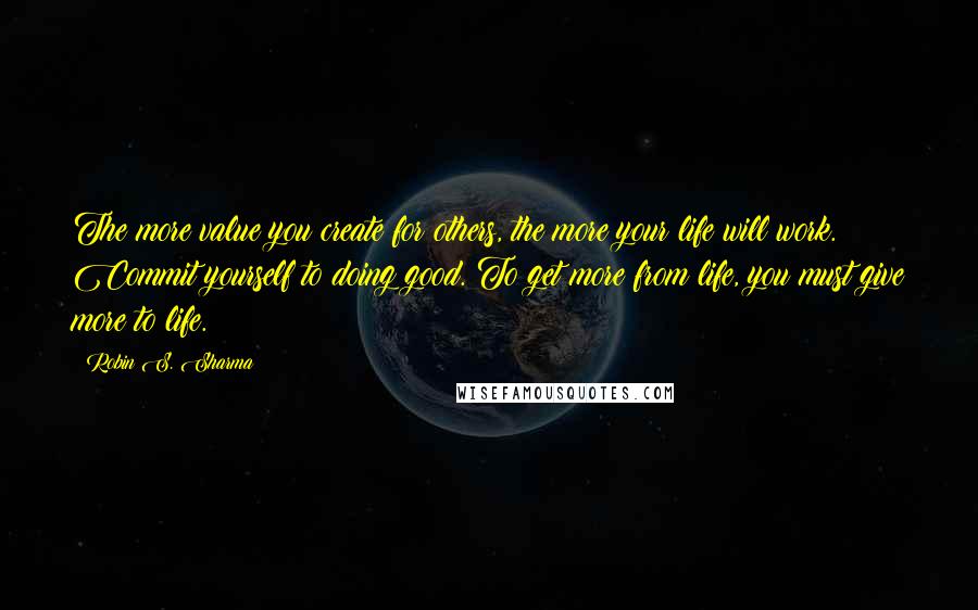 Robin S. Sharma Quotes: The more value you create for others, the more your life will work. Commit yourself to doing good. To get more from life, you must give more to life.