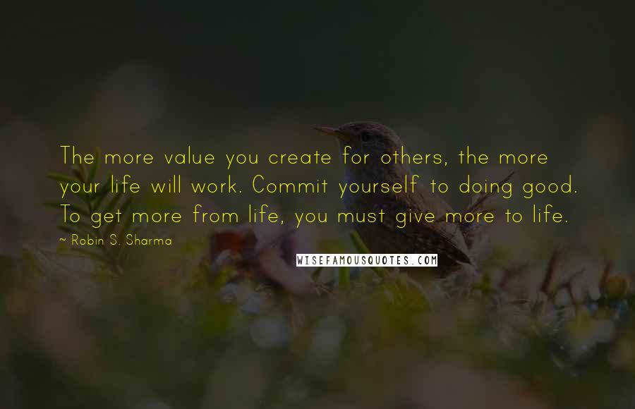Robin S. Sharma Quotes: The more value you create for others, the more your life will work. Commit yourself to doing good. To get more from life, you must give more to life.