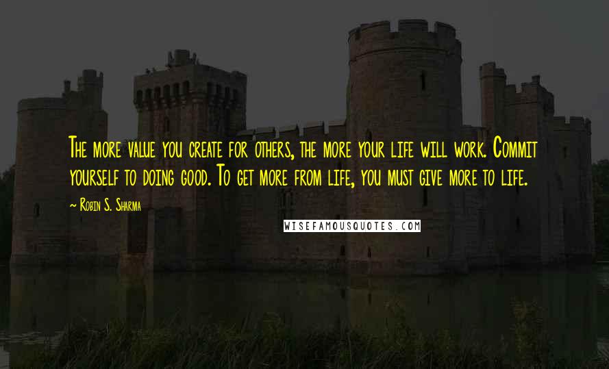 Robin S. Sharma Quotes: The more value you create for others, the more your life will work. Commit yourself to doing good. To get more from life, you must give more to life.