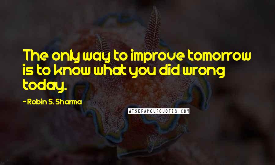 Robin S. Sharma Quotes: The only way to improve tomorrow is to know what you did wrong today.