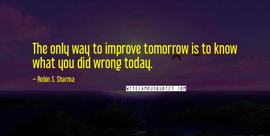 Robin S. Sharma Quotes: The only way to improve tomorrow is to know what you did wrong today.