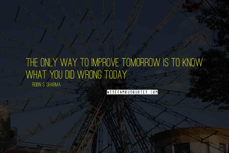 Robin S. Sharma Quotes: The only way to improve tomorrow is to know what you did wrong today.