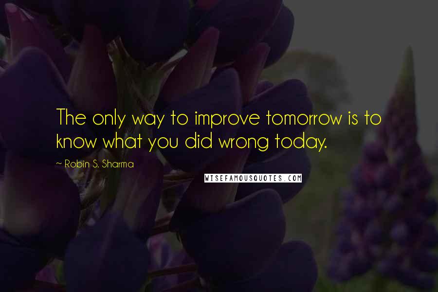 Robin S. Sharma Quotes: The only way to improve tomorrow is to know what you did wrong today.