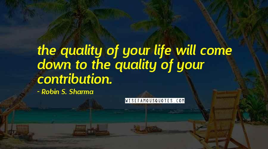 Robin S. Sharma Quotes: the quality of your life will come down to the quality of your contribution.