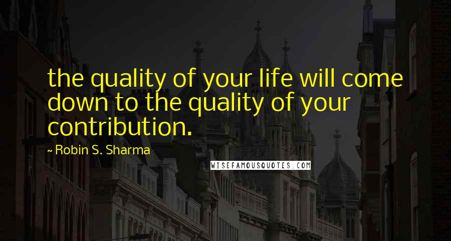 Robin S. Sharma Quotes: the quality of your life will come down to the quality of your contribution.