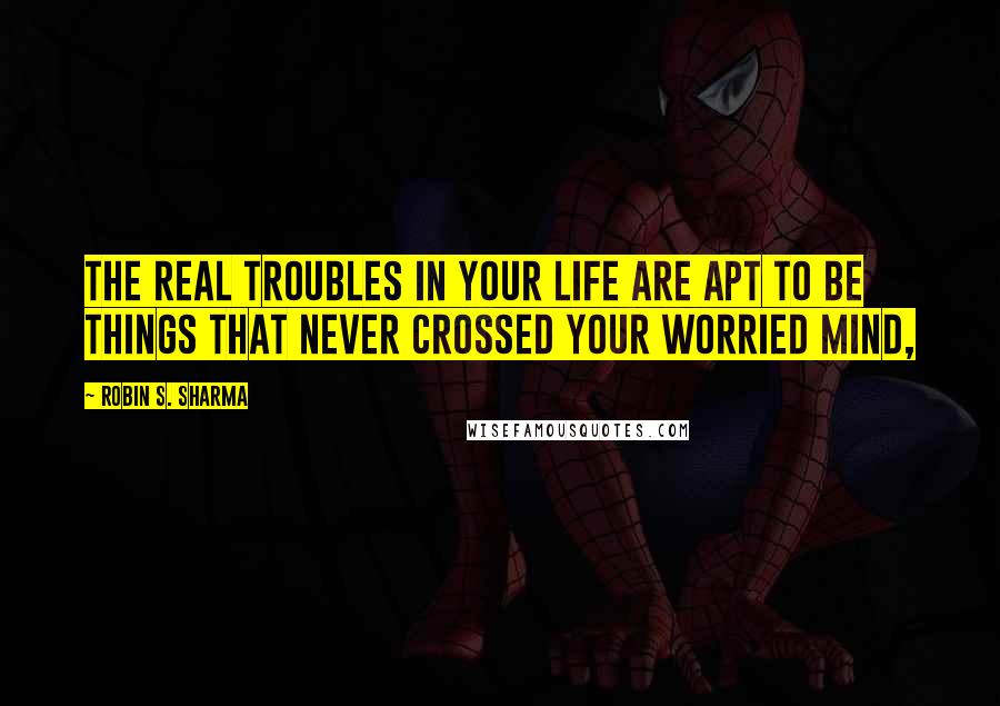 Robin S. Sharma Quotes: The real troubles in your life are apt to be things that never crossed your worried mind,