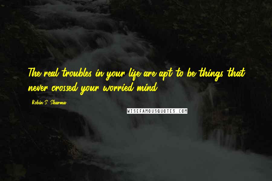 Robin S. Sharma Quotes: The real troubles in your life are apt to be things that never crossed your worried mind,