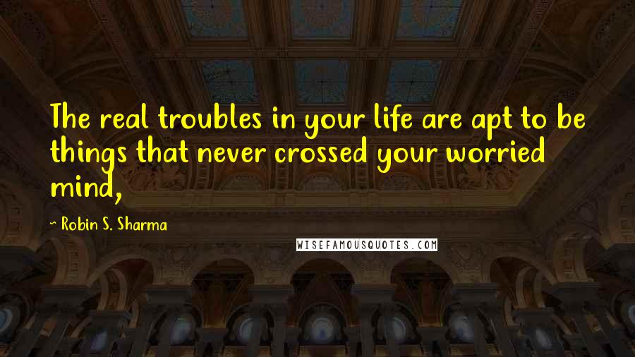 Robin S. Sharma Quotes: The real troubles in your life are apt to be things that never crossed your worried mind,
