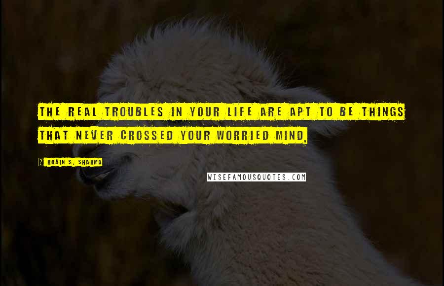 Robin S. Sharma Quotes: The real troubles in your life are apt to be things that never crossed your worried mind,