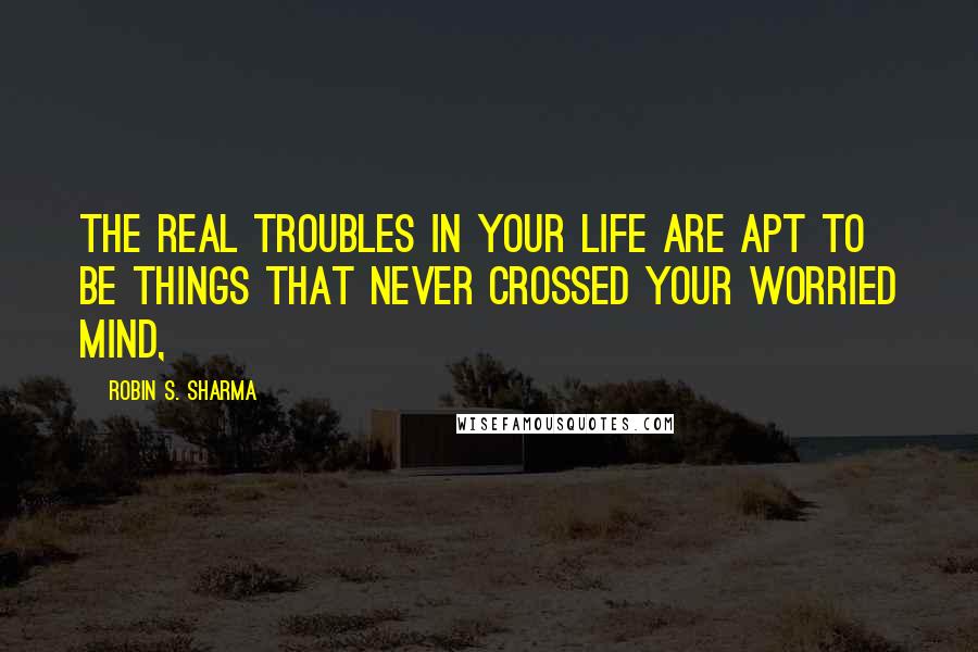 Robin S. Sharma Quotes: The real troubles in your life are apt to be things that never crossed your worried mind,