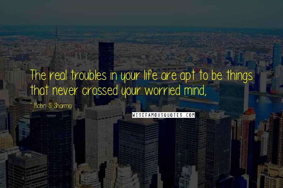 Robin S. Sharma Quotes: The real troubles in your life are apt to be things that never crossed your worried mind,