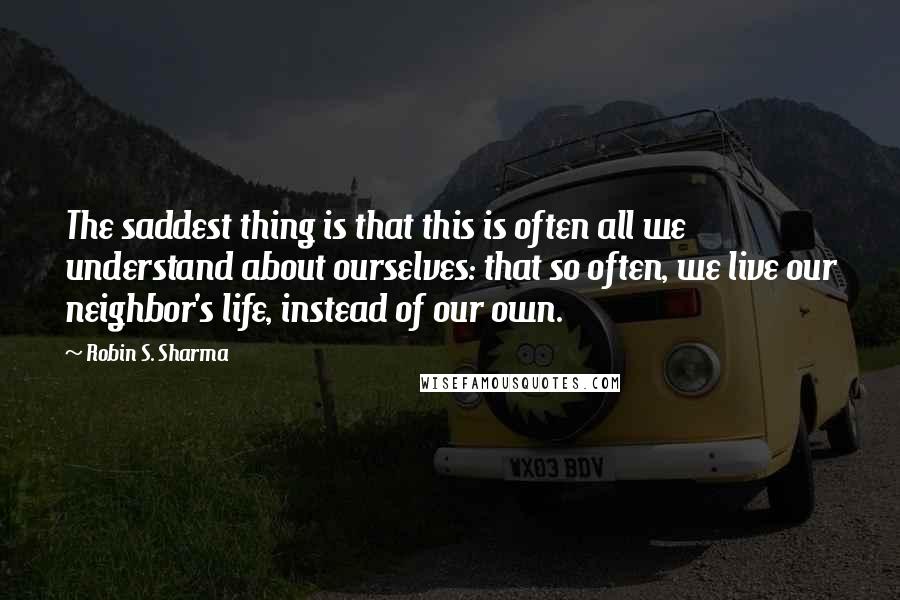 Robin S. Sharma Quotes: The saddest thing is that this is often all we understand about ourselves: that so often, we live our neighbor's life, instead of our own.