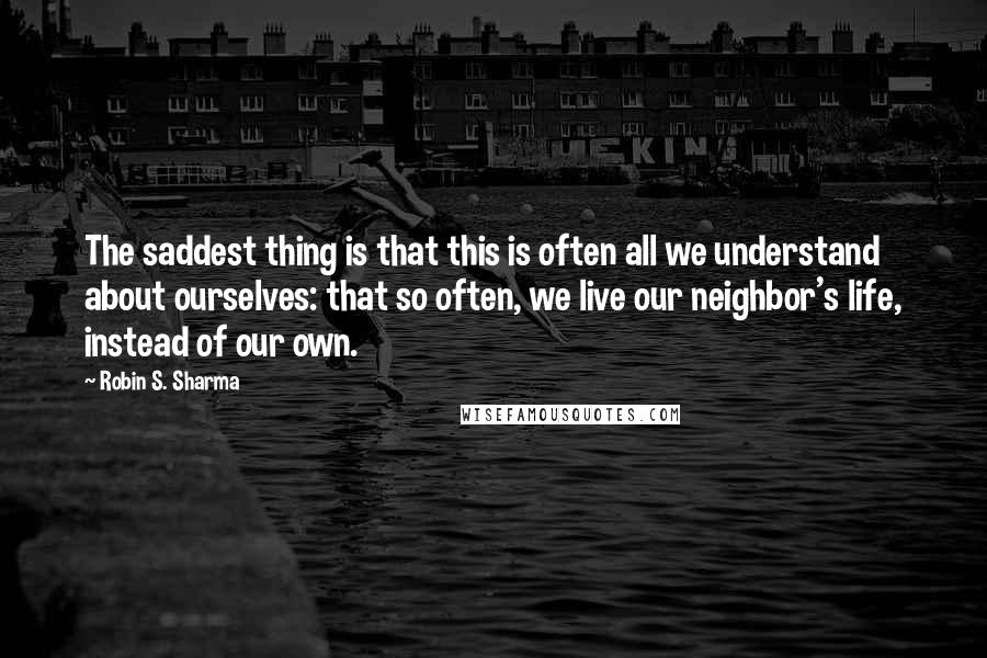 Robin S. Sharma Quotes: The saddest thing is that this is often all we understand about ourselves: that so often, we live our neighbor's life, instead of our own.